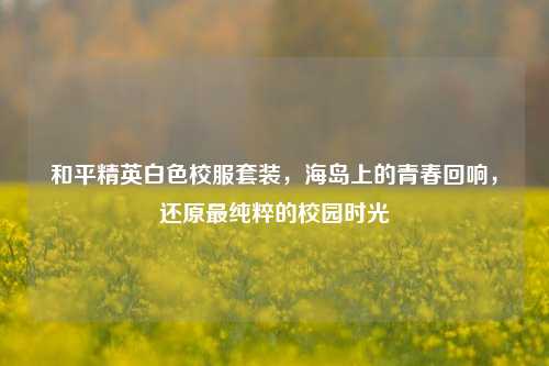 和平精英白色校服套装,海岛上的青春回响,还原最纯粹的校园时光