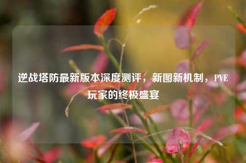 逆战塔防最新版本深度测评，新图新机制，PVE玩家的终极盛宴