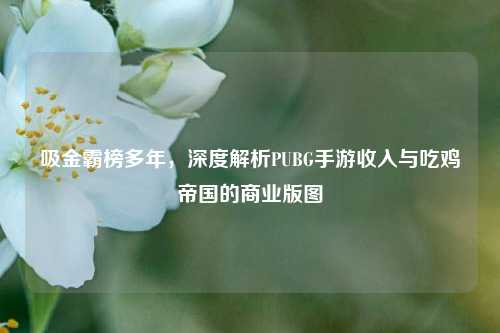 吸金霸榜多年，深度解析PUBG手游收入与吃鸡帝国的商业版图