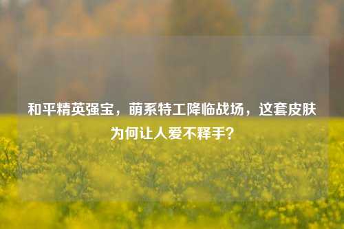 和平精英强宝,萌系特工降临战场,这套皮肤为何让人爱不释手?