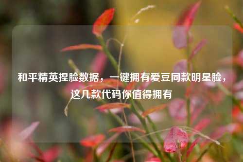 和平精英捏脸数据，一键拥有爱豆同款明星脸，这几款代码你值得拥有