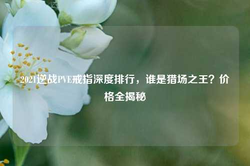 2021逆战PVE戒指深度排行,谁是猎场之王?价格全揭秘