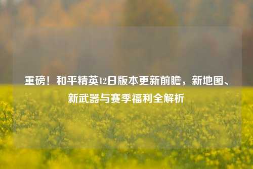重磅!和平精英12日版本更新前瞻,新地图、新武器与赛季福利全解析
