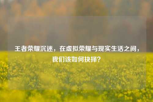 王者荣耀沉迷，在虚拟荣耀与现实生活之间，我们该如何抉择？