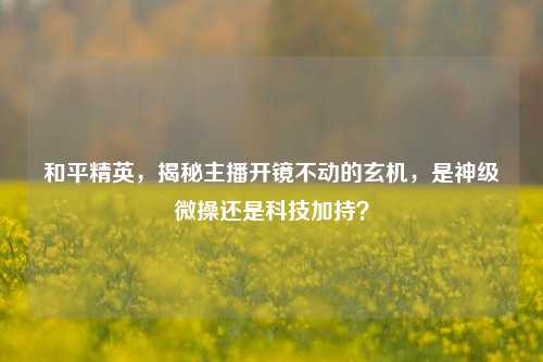 和平精英,揭秘主播开镜不动的玄机,是神级微操还是科技加持?