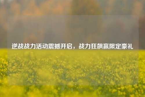 逆战战力活动震撼开启，战力狂飙赢限定豪礼
