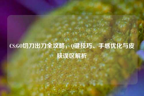 CS:GO切刀出刀全攻略，Q键技巧、手感优化与皮肤误区解析