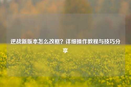 逆战新版本怎么改框？详细操作教程与技巧分享
