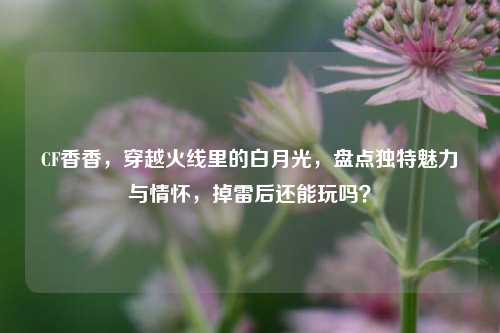 CF香香，穿越火线里的白月光，盘点独特魅力与情怀，掉雷后还能玩吗？