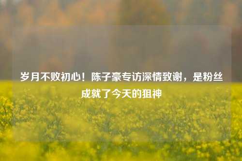 岁月不败初心!陈子豪专访深情致谢,是粉丝成就了今天的狙神