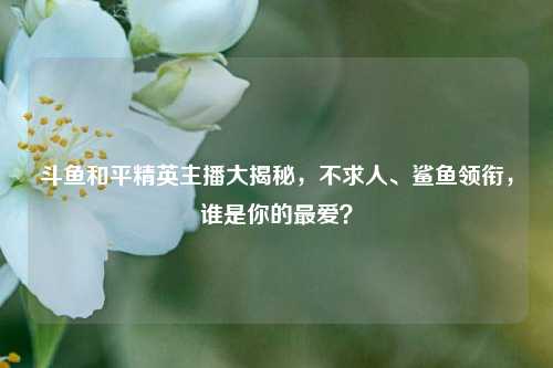 斗鱼和平精英主播大揭秘，不求人、鲨鱼领衔，谁是你的最爱？