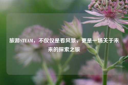 旅游STEAM,不仅仅是看风景,更是一场关于未来的探索之旅
