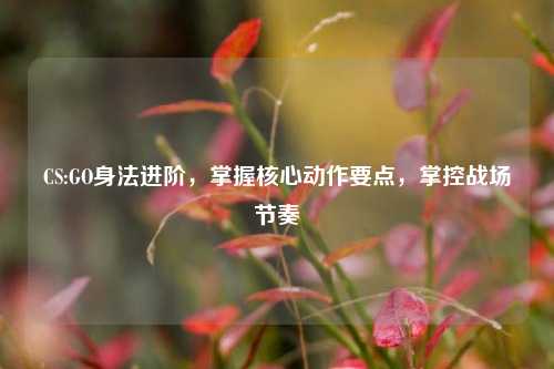 CS:GO身法进阶，掌握核心动作要点，掌控战场节奏