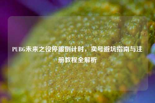 PUBG未来之役停服倒计时，卖号避坑指南与注册教程全解析