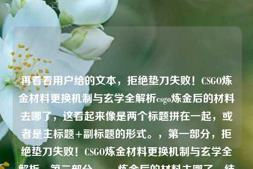 再看看用户给的文本，拒绝垫刀失败！CSGO炼金材料更换机制与玄学全解析csgo炼金后的材料去哪了，这看起来像是两个标题拼在一起，或者是主标题+副标题的形式。，第一部分，拒绝垫刀失败！CSGO炼金材料更换机制与玄学全解析，第二部分，csgo炼金后的材料去哪了，结合成一个通顺的标题，，拒绝垫刀失败！CSGO炼金材料更换机制与玄学全解析，炼金后的材料去哪了？，或者更精简一点，因为材料更换机制其实就解释了材料去哪了。，拒绝垫刀失败！CSGO炼金材料更换机制与玄学全解析，但为了确保覆盖所有用户提供的信息点
