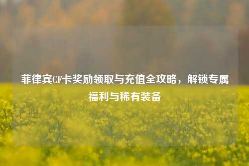 菲律宾CF卡奖励领取与充值全攻略，解锁专属福利与稀有装备