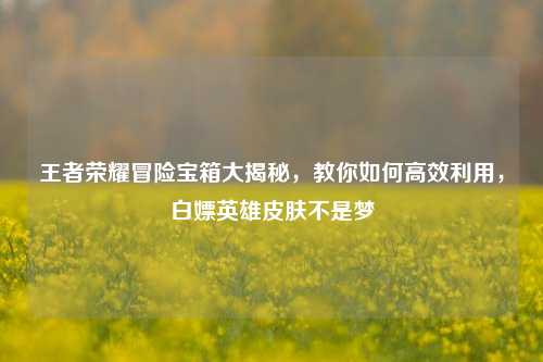 王者荣耀冒险宝箱大揭秘,教你如何高效利用,白嫖英雄皮肤不是梦