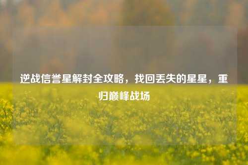 逆战信誉星解封全攻略，找回丢失的星星，重归巅峰战场