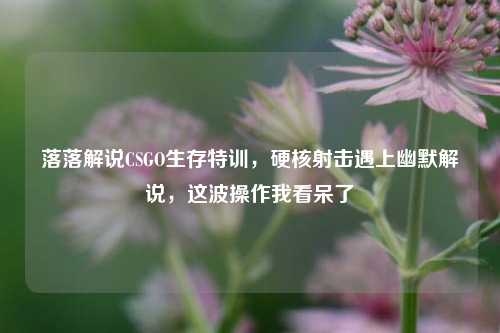 落落解说CSGO生存特训,硬核射击遇上幽默解说,这波操作我看呆了