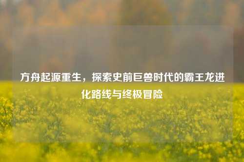 方舟起源重生，探索史前巨兽时代的霸王龙进化路线与终极冒险