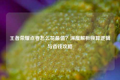 王者荣耀点卷怎么花最值？深度解析换算逻辑与省钱攻略