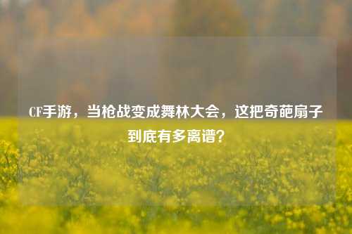 CF手游，当枪战变成舞林大会，这把奇葩扇子到底有多离谱？