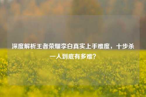 深度解析王者荣耀李白真实上手难度,十步杀一人到底有多难?
