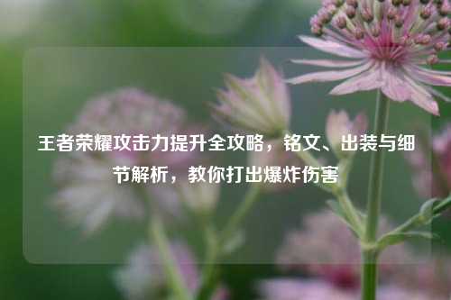 王者荣耀攻击力提升全攻略，铭文、出装与细节解析，教你打出爆炸伤害