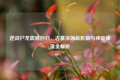 逆战尸龙震撼回归，古墓深渊新机制与神级掉落全解析