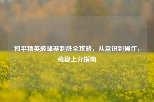 和平精英巅峰赛制胜全攻略，从意识到操作，稳稳上分指南