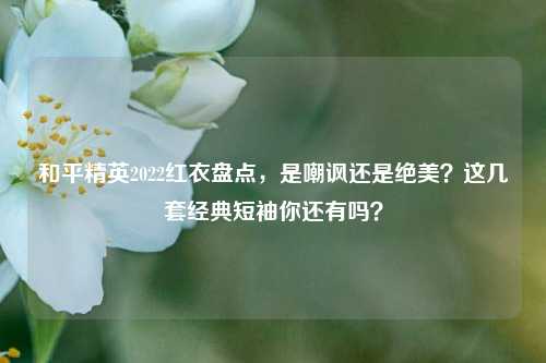 和平精英2022红衣盘点，是嘲讽还是绝美？这几套经典短袖你还有吗？