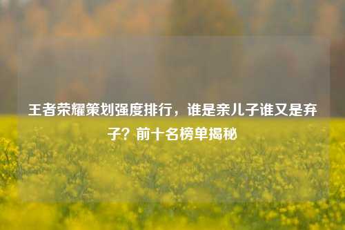 王者荣耀策划强度排行，谁是亲儿子谁又是弃子？前十名榜单揭秘