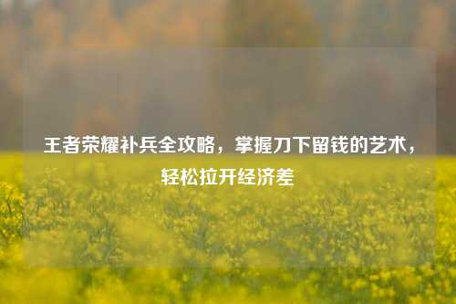 王者荣耀补兵全攻略，掌握刀下留钱的艺术，轻松拉开经济差