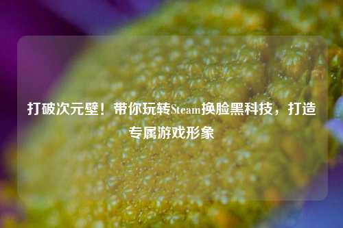 打破次元壁！带你玩转Steam换脸黑科技，打造专属游戏形象