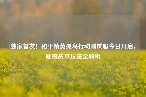 独家首发！和平精英孤岛行动测试服今日开启，硬核战术玩法全解析