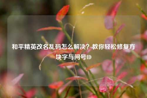 和平精英改名乱码怎么解决？教你轻松修复方块字与问号ID