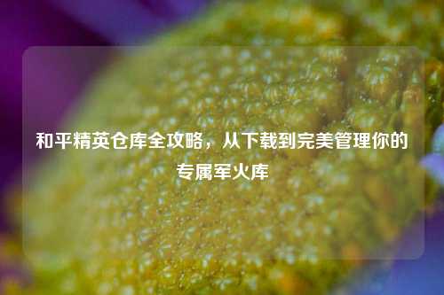 和平精英仓库全攻略，从下载到完美管理你的专属军火库