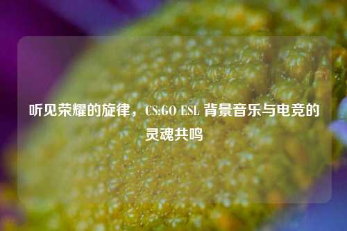 听见荣耀的旋律，CS:GO ESL 背景音乐与电竞的灵魂共鸣