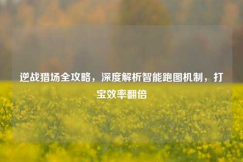 逆战猎场全攻略，深度解析智能跑图机制，打宝效率翻倍