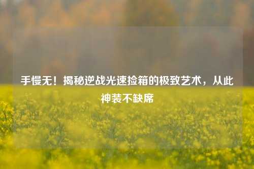 手慢无！揭秘逆战光速捡箱的极致艺术，从此神装不缺席