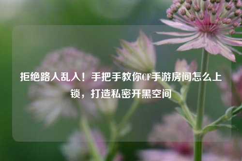 拒绝路人乱入!手把手教你CF手游房间怎么上锁,打造私密开黑空间