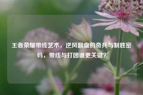 王者荣耀带线艺术，逆风翻盘的奇兵与制胜密码，带线与打团谁更关键？