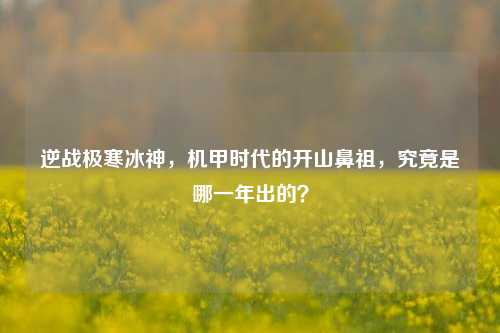 逆战极寒冰神,机甲时代的开山鼻祖,究竟是哪一年出的?