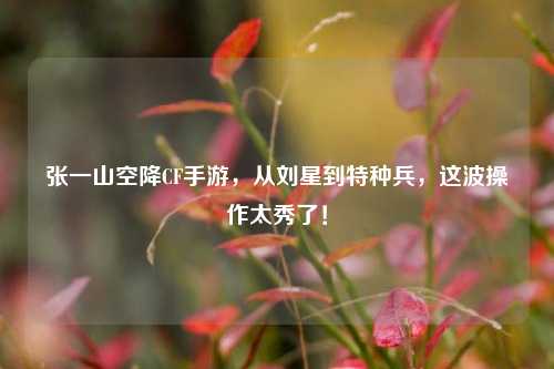 张一山空降CF手游,从刘星到特种兵,这波操作太秀了!