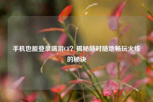 手机也能登录端游CF？揭秘随时随地畅玩火线的秘诀