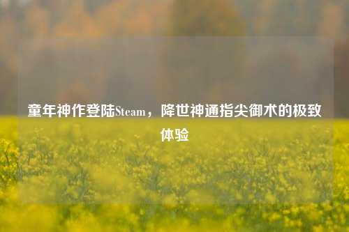 童年神作登陆Steam,降世神通指尖御术的极致体验