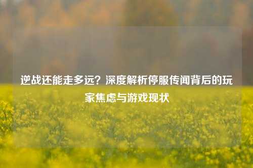 逆战还能走多远?深度解析停服传闻背后的玩家焦虑与游戏现状
