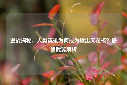 逆战揭秘,人类英雄为何成为输出天花板?最强武器解析