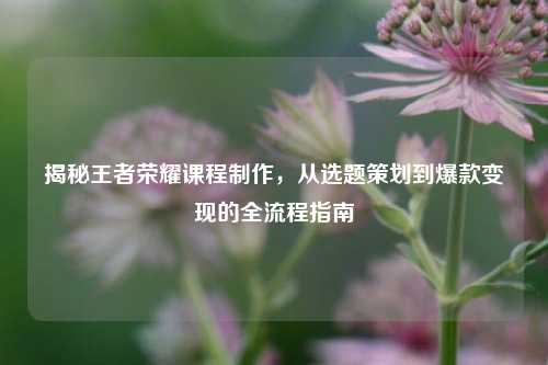 揭秘王者荣耀课程制作,从选题策划到爆款变现的全流程指南