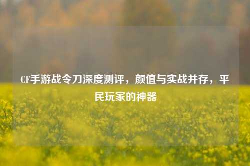 CF手游战令刀深度测评,颜值与实战并存,平民玩家的神器